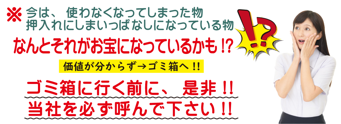今は、使わなくなってしまった物、 押入れにしまいっぱなしになっている物。なんとそれがお宝になっているかも!?。価値が分からず→ゴミ箱へ!!。ゴミ箱に行く前に、是非!!当社を必ず呼んで下さい!!